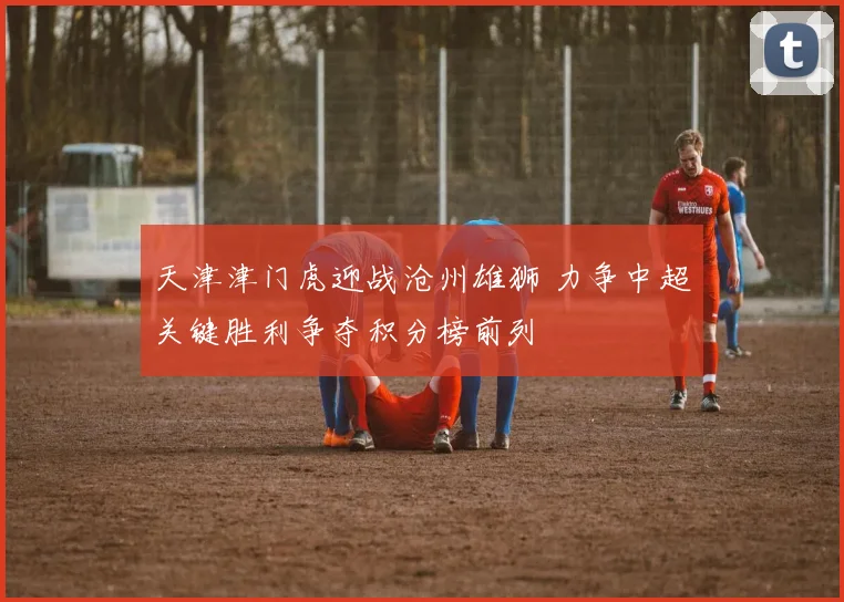 天津津门虎迎战沧州雄狮 力争中超关键胜利争夺积分榜前列