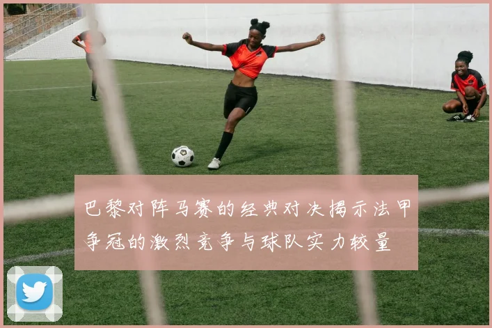巴黎对阵马赛的经典对决揭示法甲争冠的激烈竞争与球队实力较量