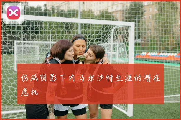 伤病阴影下内马尔沙特生涯的潜在危机