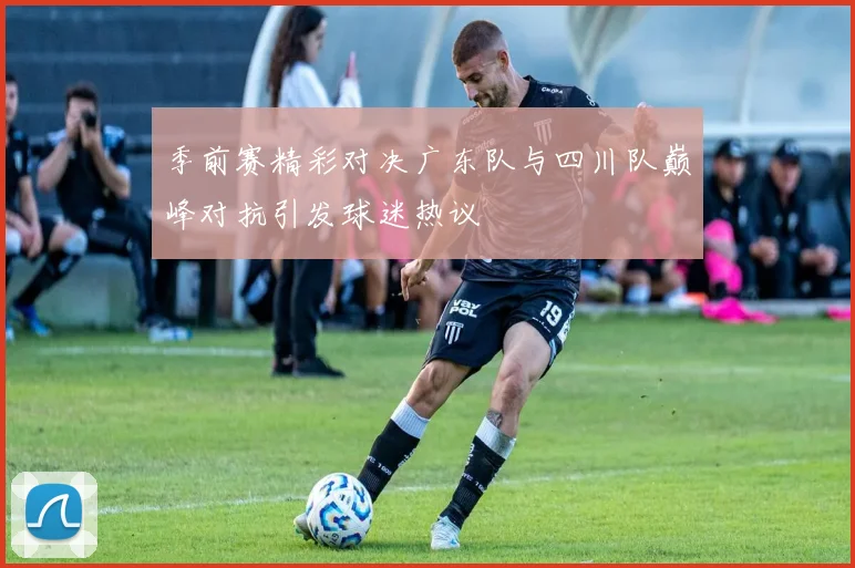 季前赛精彩对决广东队与四川队巅峰对抗引发球迷热议