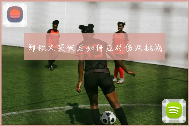 郑钦文突破后如何应对伤病挑战