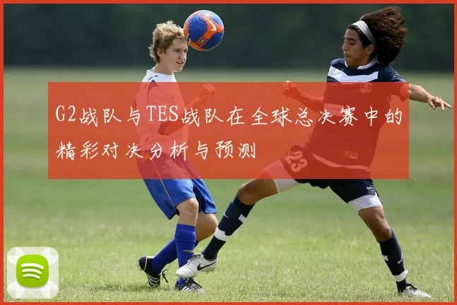 G2战队与TES战队在全球总决赛中的精彩对决分析与预测
