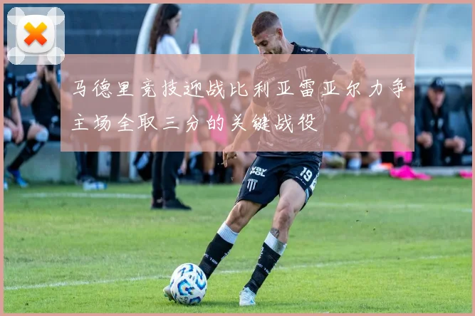 马德里竞技迎战比利亚雷亚尔力争主场全取三分的关键战役