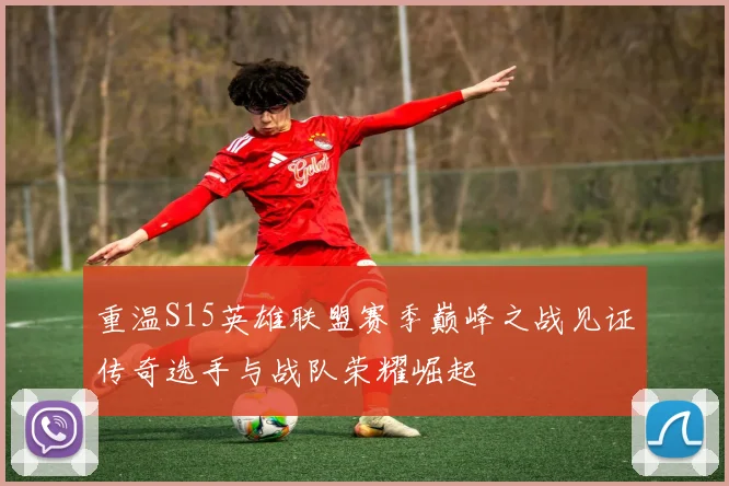 重温S15英雄联盟赛季巅峰之战见证传奇选手与战队荣耀崛起