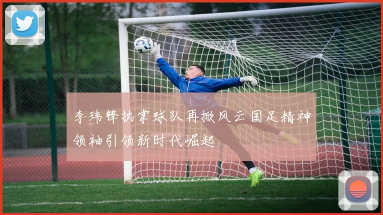 李玮锋执掌球队再掀风云国足精神领袖引领新时代崛起