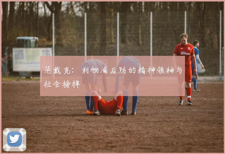 范戴克：利物浦后防的精神领袖与社会榜样