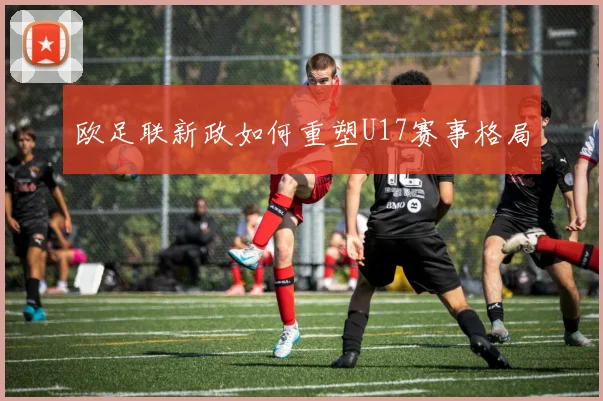 欧足联新政如何重塑U17赛事格局