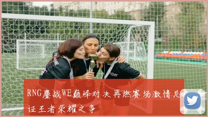 RNG鏖战WE巅峰对决再燃赛场激情见证王者荣耀之争