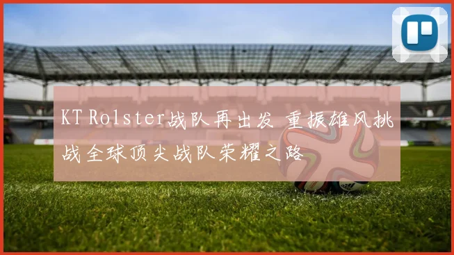KT Rolster战队再出发 重振雄风挑战全球顶尖战队荣耀之路