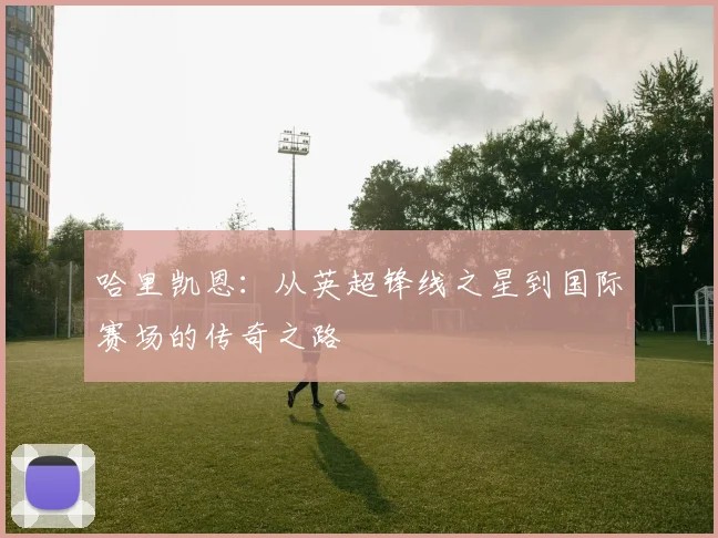 哈里凯恩：从英超锋线之星到国际赛场的传奇之路